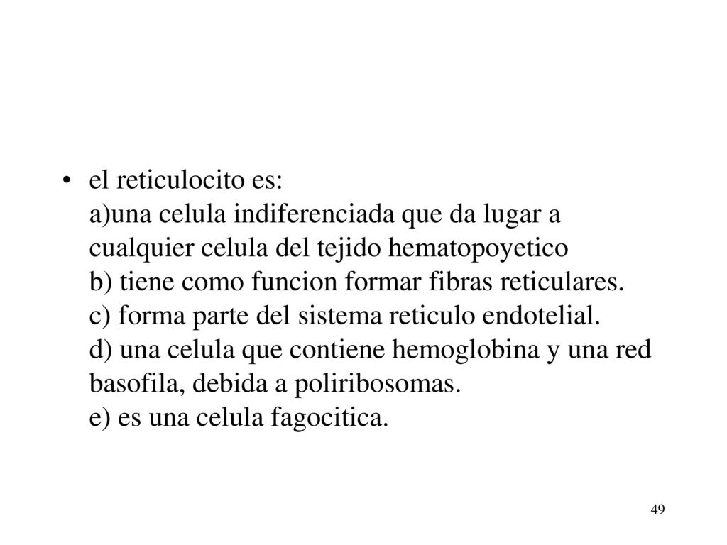 el reticulocito es: a)una celula indiferenciada que da lugar a cualquier celula del tejido hematopoyetico b) tiene como funcion formar fibras reticulares. c) forma parte del sistema reticulo endotelial. d) una celula que contiene hemoglobina y una red basofila, debida a poliribosomas. e) es una celula fagocitica.