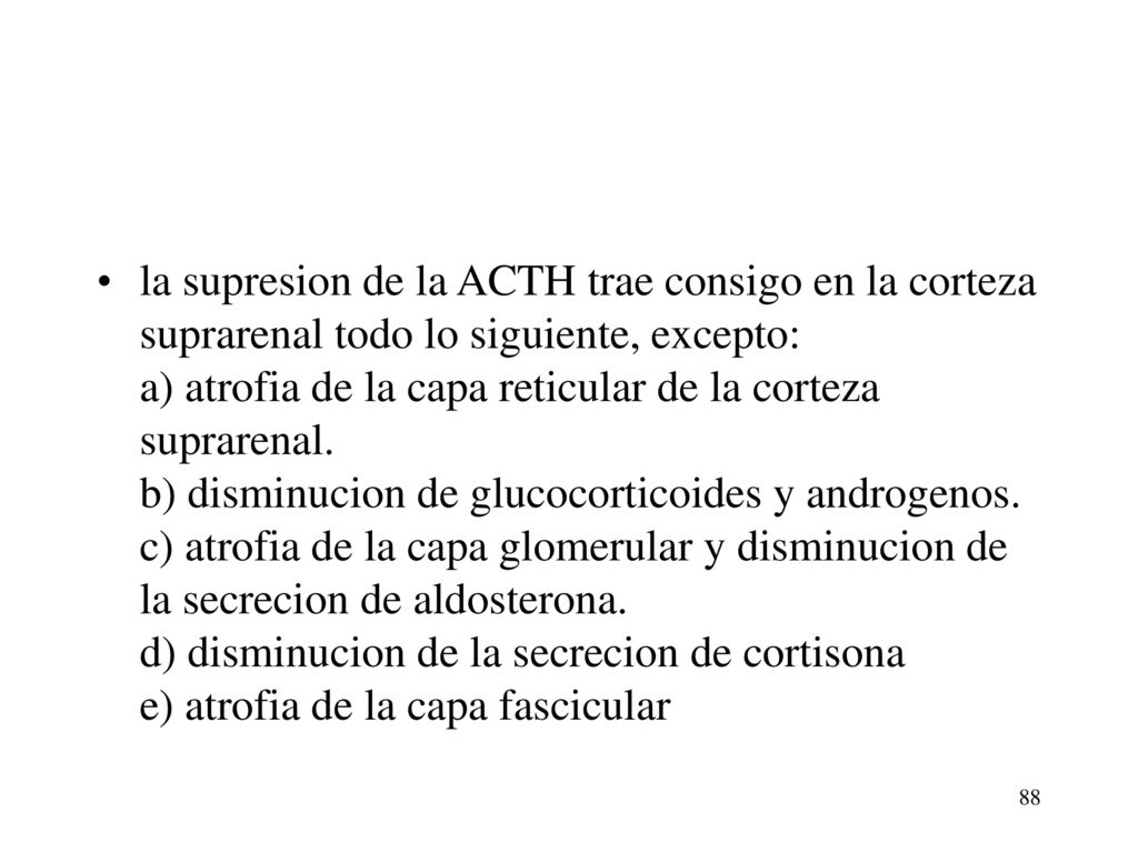 la supresion de la ACTH trae consigo en la corteza suprarenal todo lo siguiente, excepto: a) atrofia de la capa reticular de la corteza suprarenal. b) disminucion de glucocorticoides y androgenos. c) atrofia de la capa glomerular y disminucion de la secrecion de aldosterona. d) disminucion de la secrecion de cortisona e) atrofia de la capa fascicular