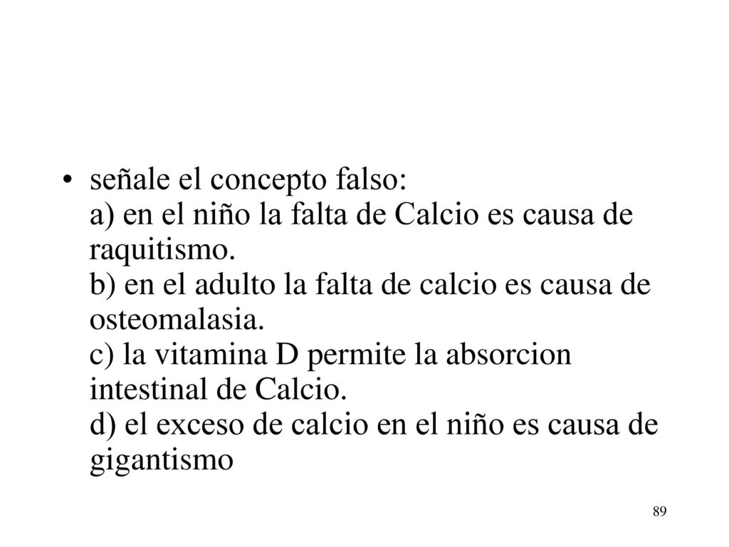 señale el concepto falso: a) en el niño la falta de Calcio es causa de raquitismo. b) en el adulto la falta de calcio es causa de osteomalasia. c) la vitamina D permite la absorcion intestinal de Calcio. d) el exceso de calcio en el niño es causa de gigantismo
