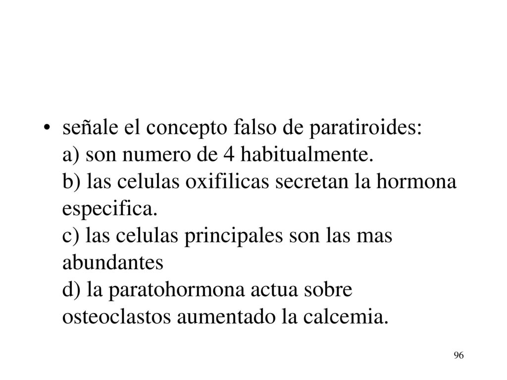 señale el concepto falso de paratiroides: a) son numero de 4 habitualmente. b) las celulas oxifilicas secretan la hormona especifica. c) las celulas principales son las mas abundantes d) la paratohormona actua sobre osteoclastos aumentado la calcemia.