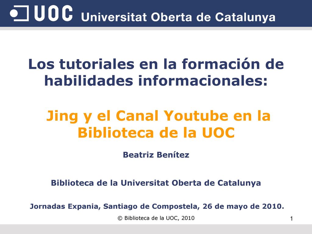Los tutoriales en la formación de habilidades informacionales: Jing y el Canal Youtube en la Biblioteca de la UOC Beatriz Benítez Biblioteca de la Universitat Oberta de Catalunya Jornadas Expania, Santiago de Compostela, 26 de mayo de 2010.