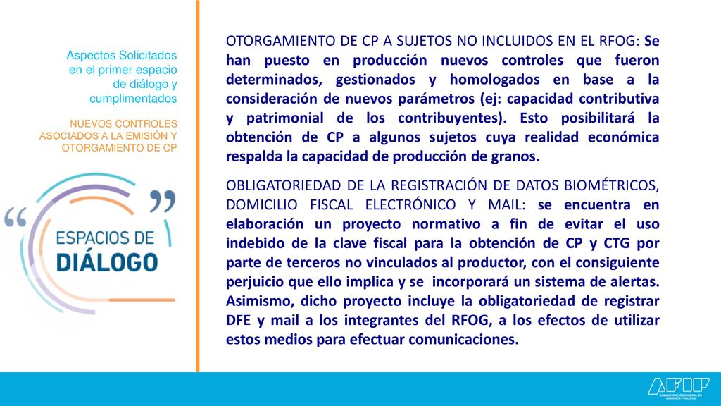 OTORGAMIENTO DE CP A SUJETOS NO INCLUIDOS EN EL RFOG: Se han puesto en producción nuevos controles que fueron determinados, gestionados y homologados en base a la consideración de nuevos parámetros (ej: capacidad contributiva y patrimonial de los contribuyentes). Esto posibilitará la obtención de CP a algunos sujetos cuya realidad económica respalda la capacidad de producción de granos.