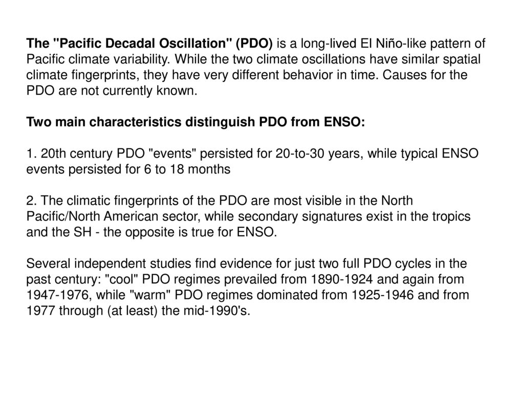 The Pacific Decadal Oscillation (PDO) is a long-lived El Niño-like pattern of Pacific climate variability. While the two climate oscillations have similar spatial climate fingerprints, they have very different behavior in time. Causes for the PDO are not currently known.