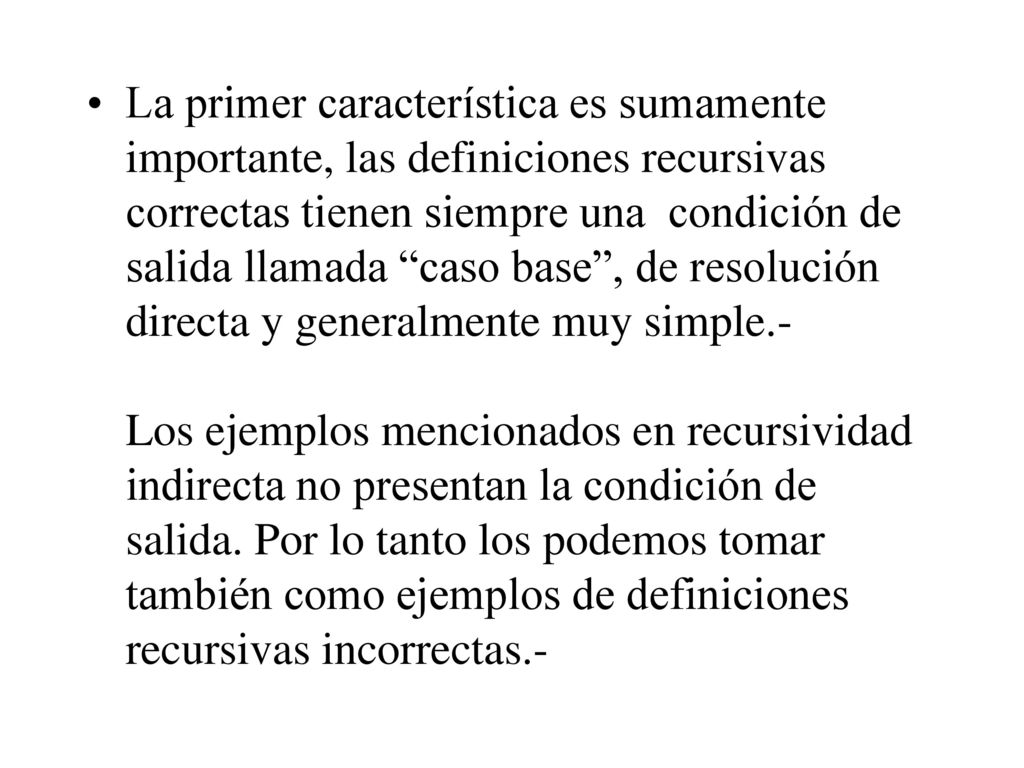 La primer característica es sumamente importante, las definiciones recursivas correctas tienen siempre una condición de salida llamada caso base , de resolución directa y generalmente muy simple.- Los ejemplos mencionados en recursividad indirecta no presentan la condición de salida.