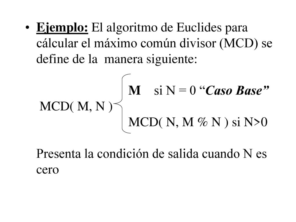 Ejemplo: El algoritmo de Euclides para cálcular el máximo común divisor (MCD) se define de la manera siguiente: M si N = 0 Caso Base MCD( M, N ) MCD( N, M % N ) si N>0 Presenta la condición de salida cuando N es cero