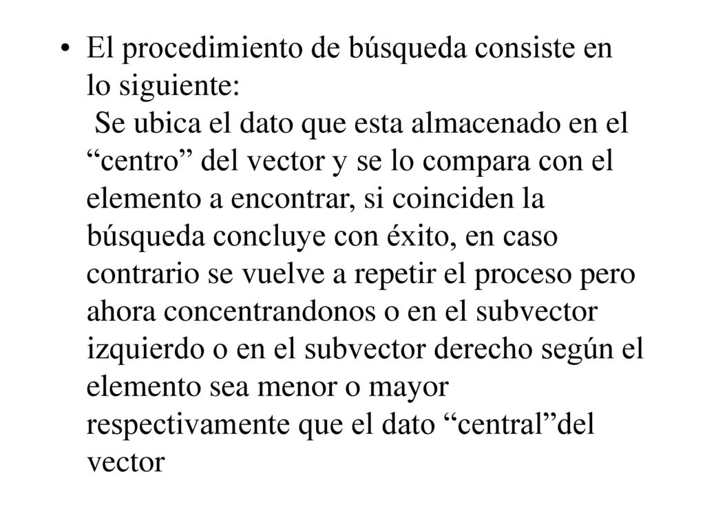 El procedimiento de búsqueda consiste en lo siguiente: Se ubica el dato que esta almacenado en el centro del vector y se lo compara con el elemento a encontrar, si coinciden la búsqueda concluye con éxito, en caso contrario se vuelve a repetir el proceso pero ahora concentrandonos o en el subvector izquierdo o en el subvector derecho según el elemento sea menor o mayor respectivamente que el dato central del vector