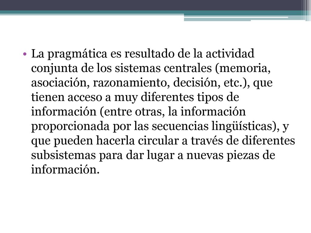 La pragmática es resultado de la actividad conjunta de los sistemas centrales (memoria, asociación, razonamiento, decisión, etc.), que tienen acceso a muy diferentes tipos de información (entre otras, la información proporcionada por las secuencias lingüísticas), y que pueden hacerla circular a través de diferentes subsistemas para dar lugar a nuevas piezas de información.