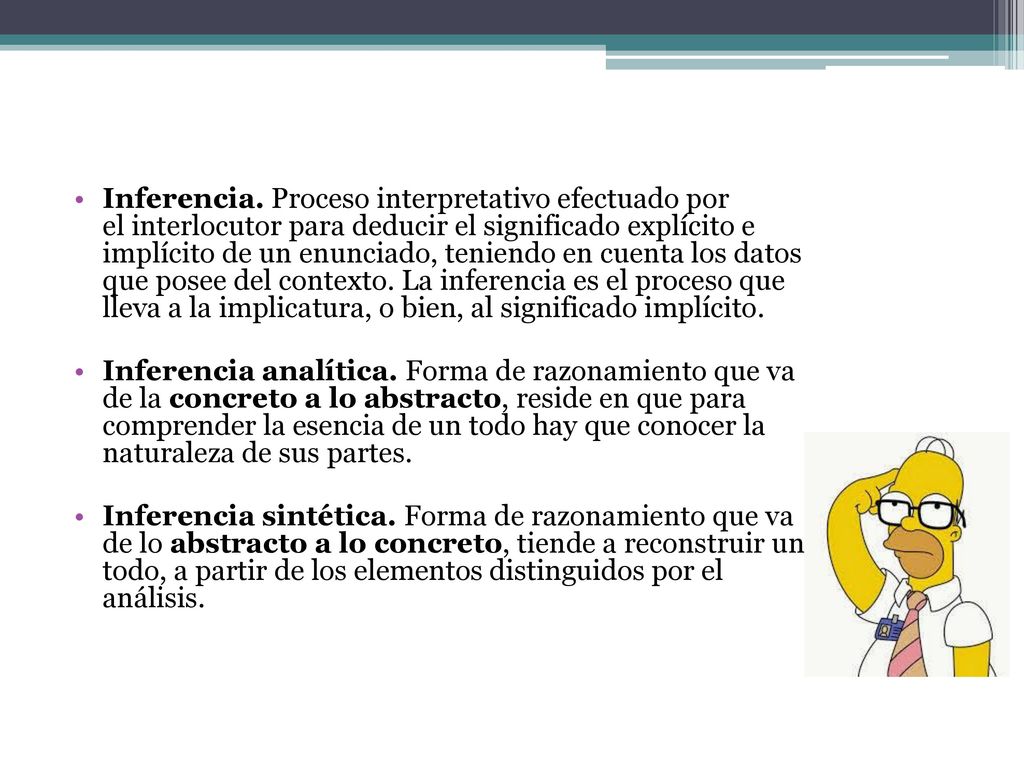 Inferencia. Proceso interpretativo efectuado por el interlocutor para deducir el significado explícito e implícito de un enunciado, teniendo en cuenta los datos que posee del contexto. La inferencia es el proceso que lleva a la implicatura, o bien, al significado implícito.