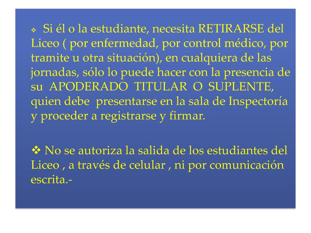 Si él o la estudiante, necesita RETIRARSE del Liceo ( por enfermedad, por control médico, por tramite u otra situación), en cualquiera de las jornadas, sólo lo puede hacer con la presencia de su APODERADO TITULAR O SUPLENTE, quien debe presentarse en la sala de Inspectoría y proceder a registrarse y firmar.