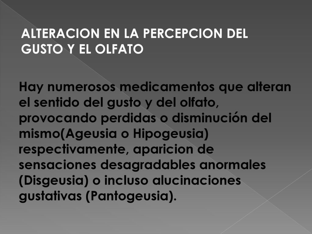 ALTERACION EN LA PERCEPCION DEL GUSTO Y EL OLFATO Hay numerosos medicamentos que alteran el sentido del gusto y del olfato, provocando perdidas o disminución del mismo(Ageusia o Hipogeusia) respectivamente, aparicion de sensaciones desagradables anormales (Disgeusia) o incluso alucinaciones gustativas (Pantogeusia).
