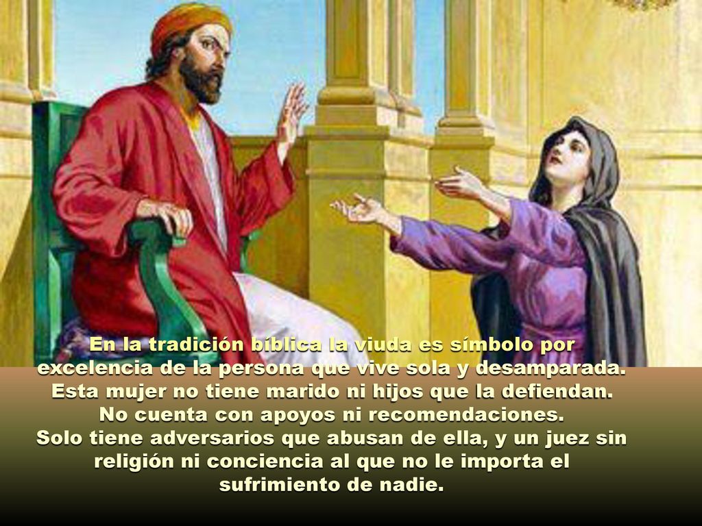 En la tradición bíblica la viuda es símbolo por excelencia de la persona que vive sola y desamparada. Esta mujer no tiene marido ni hijos que la defiendan. No cuenta con apoyos ni recomendaciones.