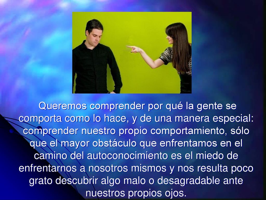 Queremos comprender por qué la gente se comporta como lo hace, y de una manera especial: comprender nuestro propio comportamiento, sólo que el mayor obstáculo que enfrentamos en el camino del autoconocimiento es el miedo de enfrentarnos a nosotros mismos y nos resulta poco grato descubrir algo malo o desagradable ante nuestros propios ojos.