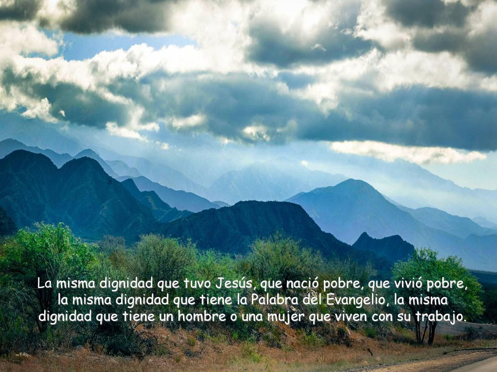 La misma dignidad que tuvo Jesús, que nació pobre, que vivió pobre, la misma dignidad que tiene la Palabra del Evangelio, la misma dignidad que tiene un hombre o una mujer que viven con su trabajo.