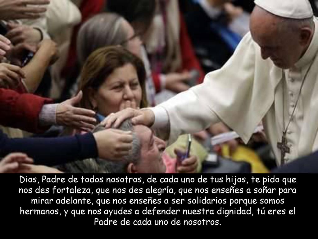 Dios, Padre de todos nosotros, de cada uno de tus hijos, te pido que nos des fortaleza, que nos des alegría, que nos enseñes a soñar para mirar adelante, que nos enseñes a ser solidarios porque somos hermanos, y que nos ayudes a defender nuestra dignidad, tú eres el Padre de cada uno de nosotros.