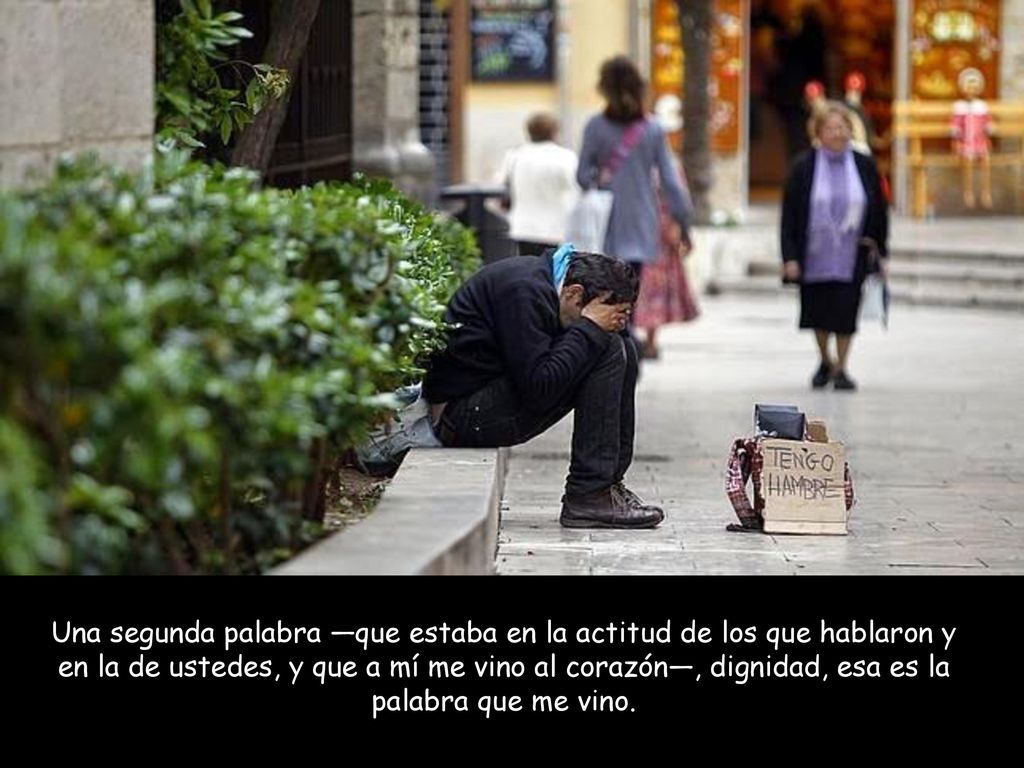 Una segunda palabra —que estaba en la actitud de los que hablaron y en la de ustedes, y que a mí me vino al corazón—, dignidad, esa es la palabra que me vino.