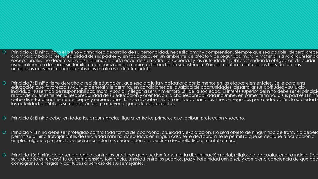 Principio 6: El niño, para el pleno y armonioso desarrollo de su personalidad, necesita amor y comprensión. Siempre que sea posible, deberá crecer al amparo y bajo la responsabilidad de sus padres y, en todo caso, en un ambiente de afecto y de seguridad moral y material; salvo circunstancias excepcionales, no deberá separarse al niño de corta edad de su madre. La sociedad y las autoridades públicas tendrán la obligación de cuidar especialmente a los niños sin familia o que carezcan de medios adecuados de subsistencia. Para el mantenimiento de los hijos de familias numerosas conviene conceder subsidios estatales o de otra índole.