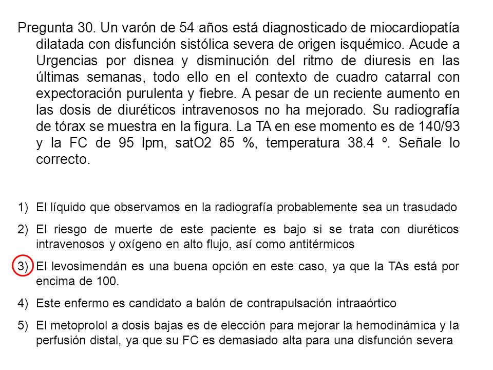 Pregunta 30. Un varón de 54 años está diagnosticado de miocardiopatía dilatada con disfunción sistólica severa de origen isquémico. Acude a Urgencias por disnea y disminución del ritmo de diuresis en las últimas semanas, todo ello en el contexto de cuadro catarral con expectoración purulenta y fiebre. A pesar de un reciente aumento en las dosis de diuréticos intravenosos no ha mejorado. Su radiografía de tórax se muestra en la figura. La TA en ese momento es de 140/93 y la FC de 95 lpm, satO2 85 %, temperatura 38.4 º. Señale lo correcto.