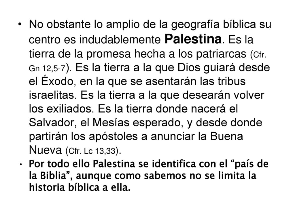 No obstante lo amplio de la geografía bíblica su centro es indudablemente Palestina. Es la tierra de la promesa hecha a los patriarcas (Cfr. Gn 12,5-7). Es la tierra a la que Dios guiará desde el Éxodo, en la que se asentarán las tribus israelitas. Es la tierra a la que desearán volver los exiliados. Es la tierra donde nacerá el Salvador, el Mesías esperado, y desde donde partirán los apóstoles a anunciar la Buena Nueva (Cfr. Lc 13,33).