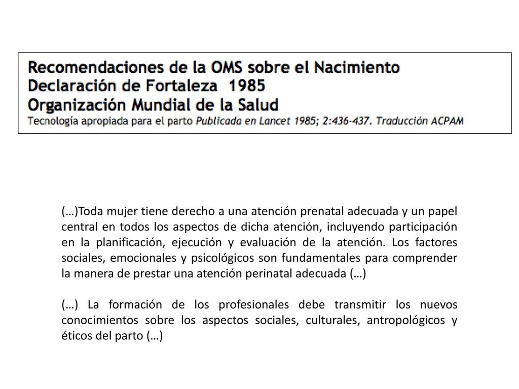 (…)Toda mujer tiene derecho a una atención prenatal adecuada y un papel central en todos los aspectos de dicha atención, incluyendo participación en la planificación, ejecución y evaluación de la atención. Los factores sociales, emocionales y psicológicos son fundamentales para comprender la manera de prestar una atención perinatal adecuada (…)
