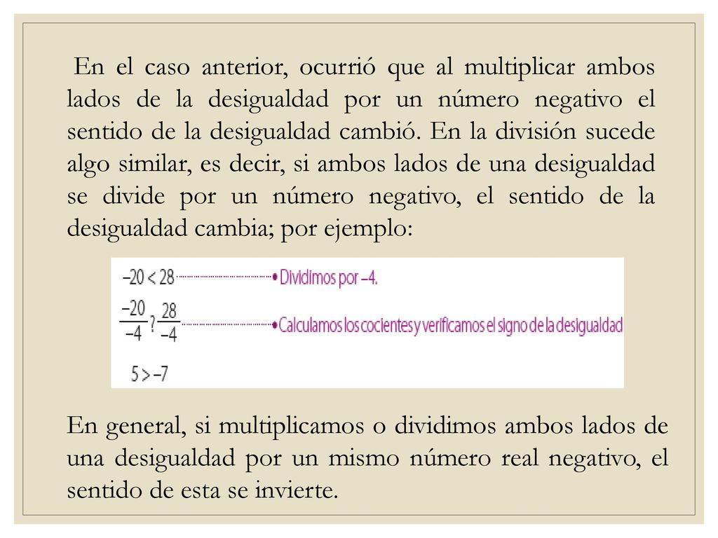 En el caso anterior, ocurrió que al multiplicar ambos lados de la desigualdad por un número negativo el sentido de la desigualdad cambió. En la división sucede algo similar, es decir, si ambos lados de una desigualdad se divide por un número negativo, el sentido de la desigualdad cambia; por ejemplo: