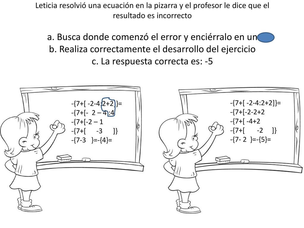 Leticia resolvió una ecuación en la pizarra y el profesor le dice que el resultado es incorrecto a. Busca donde comenzó el error y enciérralo en un b. Realiza correctamente el desarrollo del ejercicio c. La respuesta correcta es: -5