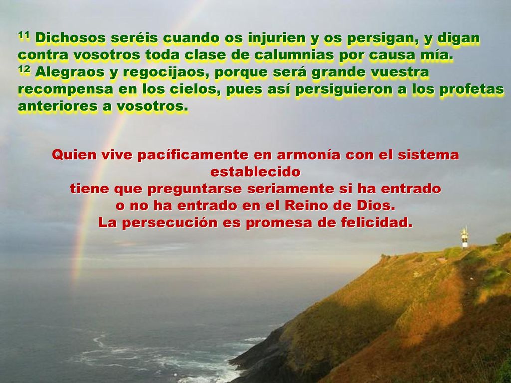 11 Dichosos seréis cuando os injurien y os persigan, y digan contra vosotros toda clase de calumnias por causa mía. 12 Alegraos y regocijaos, porque será grande vuestra recompensa en los cielos, pues así persiguieron a los profetas anteriores a vosotros.