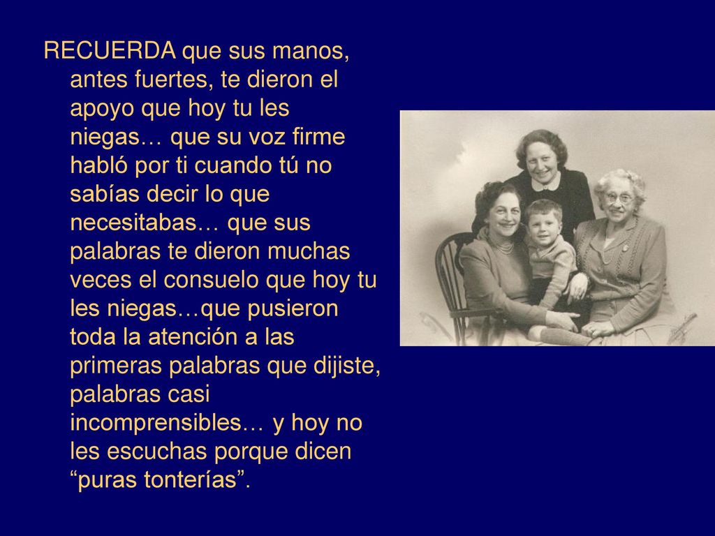 RECUERDA que sus manos, antes fuertes, te dieron el apoyo que hoy tu les niegas… que su voz firme habló por ti cuando tú no sabías decir lo que necesitabas… que sus palabras te dieron muchas veces el consuelo que hoy tu les niegas…que pusieron toda la atención a las primeras palabras que dijiste, palabras casi incomprensibles… y hoy no les escuchas porque dicen puras tonterías .