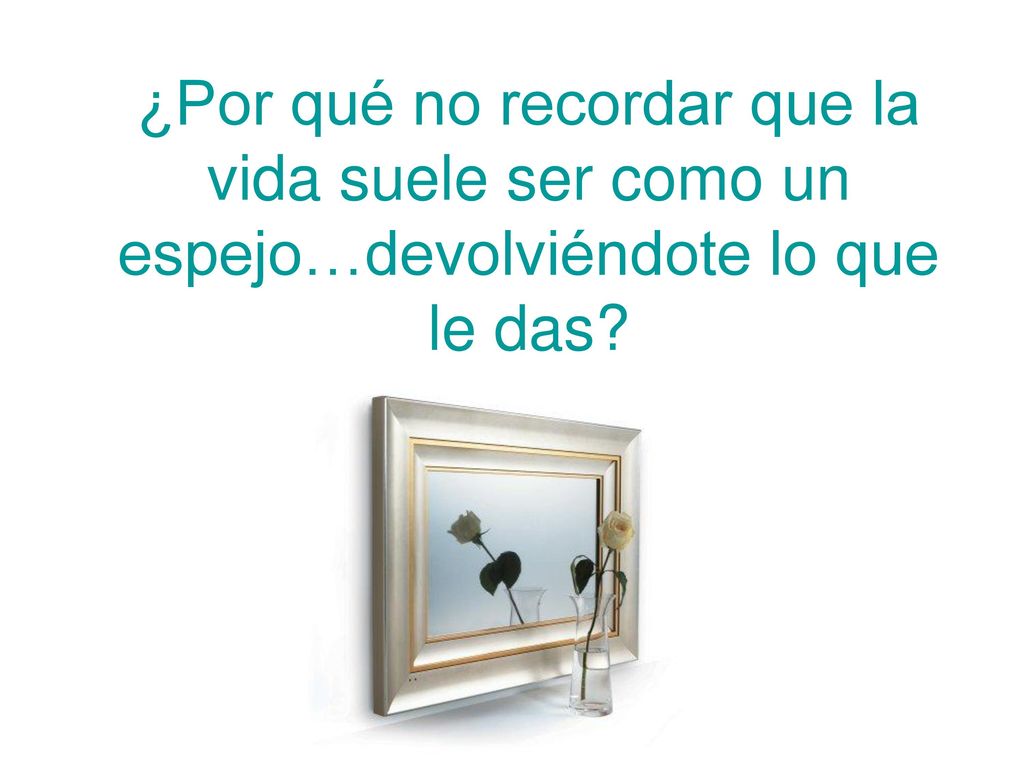 ¿Por qué no recordar que la vida suele ser como un espejo…devolviéndote lo que le das