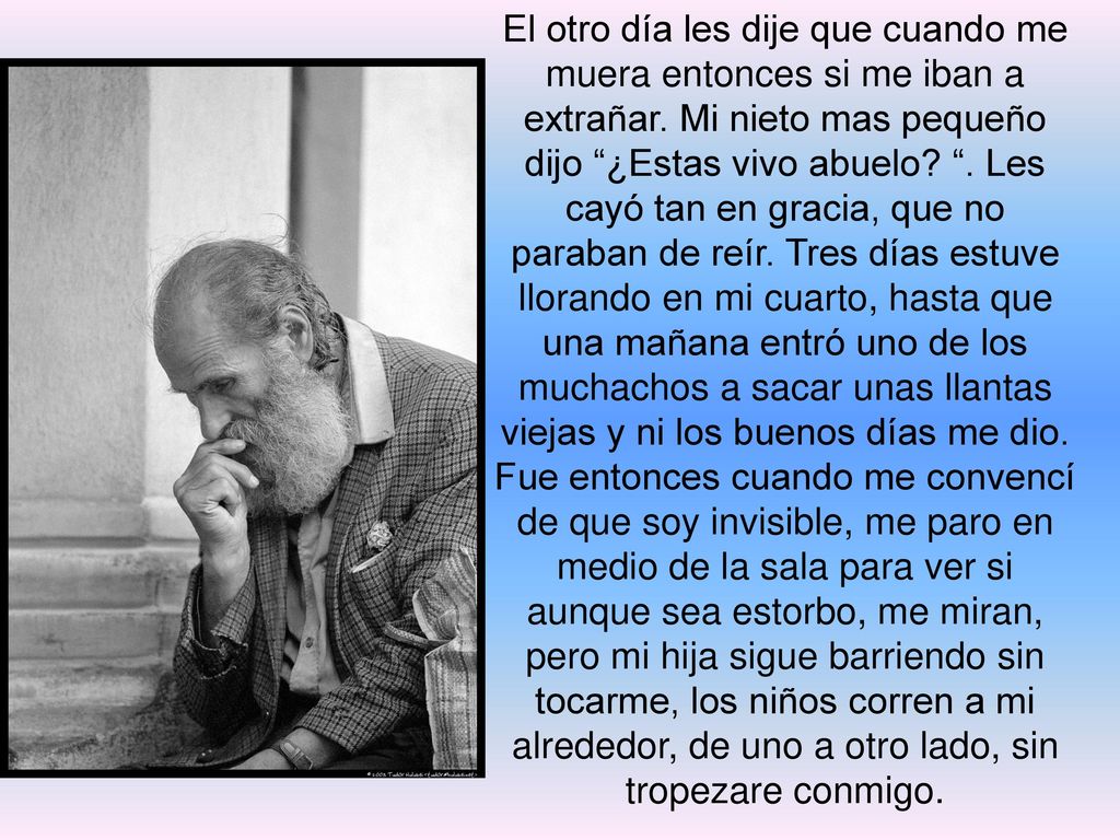 El otro día les dije que cuando me muera entonces si me iban a extrañar. Mi nieto mas pequeño dijo ¿Estas vivo abuelo . Les cayó tan en gracia, que no paraban de reír. Tres días estuve llorando en mi cuarto, hasta que una mañana entró uno de los muchachos a sacar unas llantas viejas y ni los buenos días me dio.