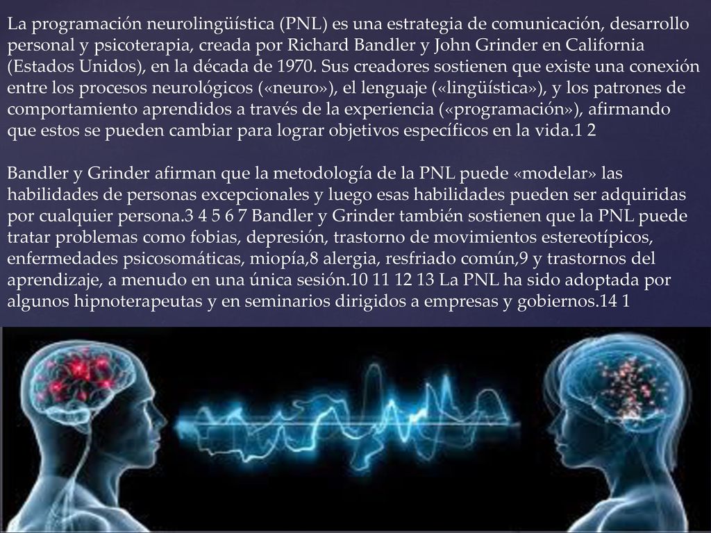 La programación neurolingüística (PNL) es una estrategia de comunicación, desarrollo personal y psicoterapia, creada por Richard Bandler y John Grinder en California (Estados Unidos), en la década de Sus creadores sostienen que existe una conexión entre los procesos neurológicos («neuro»), el lenguaje («lingüística»), y los patrones de comportamiento aprendidos a través de la experiencia («programación»), afirmando que estos se pueden cambiar para lograr objetivos específicos en la vida.1 2