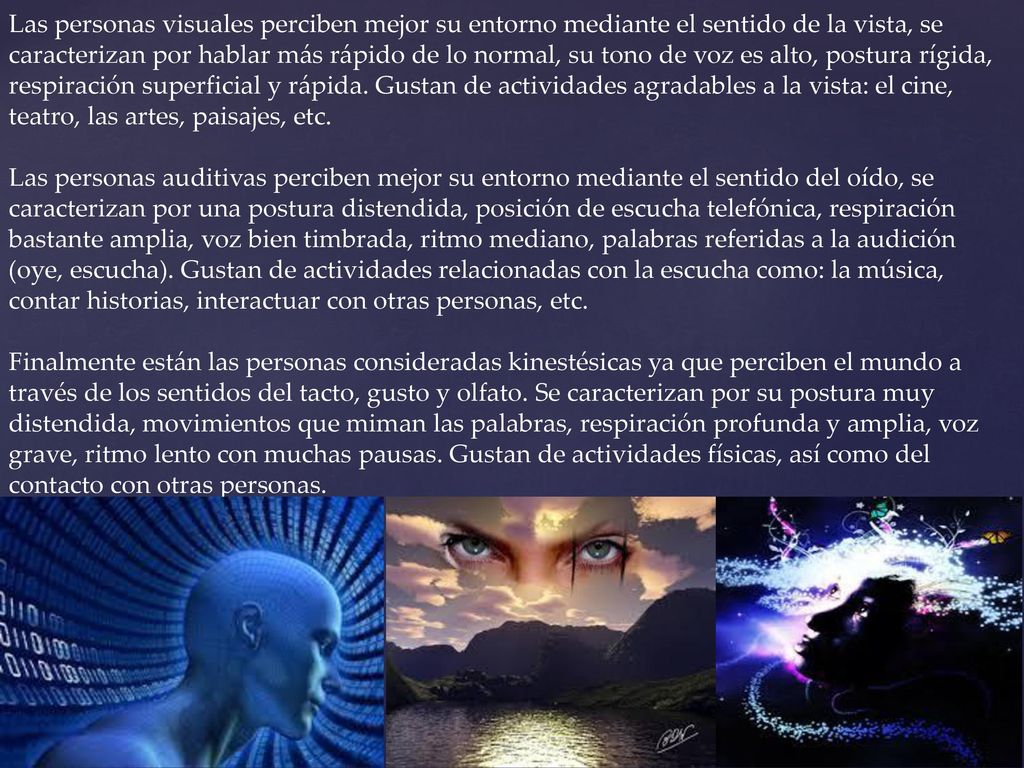 Las personas visuales perciben mejor su entorno mediante el sentido de la vista, se caracterizan por hablar más rápido de lo normal, su tono de voz es alto, postura rígida, respiración superficial y rápida. Gustan de actividades agradables a la vista: el cine, teatro, las artes, paisajes, etc.