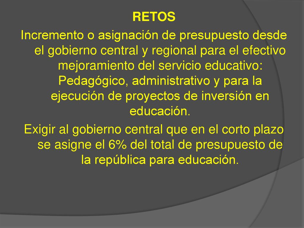 RETOS Incremento o asignación de presupuesto desde el gobierno central y regional para el efectivo mejoramiento del servicio educativo: Pedagógico, administrativo y para la ejecución de proyectos de inversión en educación.