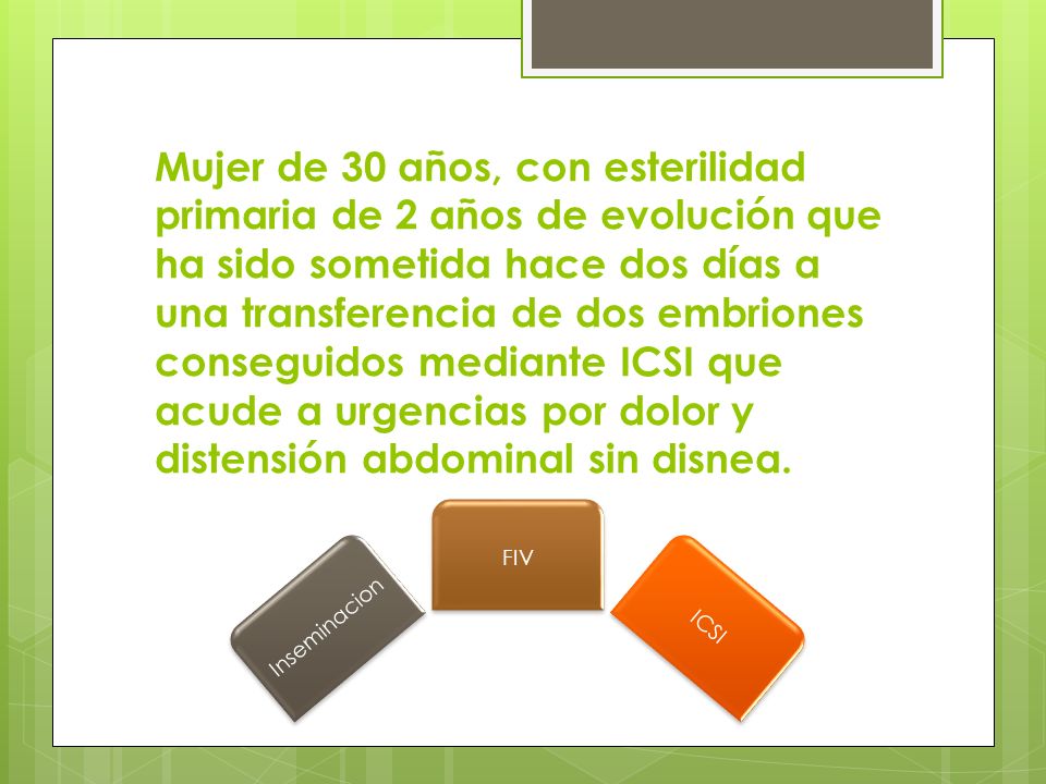 Mujer de 30 años, con esterilidad primaria de 2 años de evolución que ha sido sometida hace dos días a una transferencia de dos embriones conseguidos mediante ICSI que acude a urgencias por dolor y distensión abdominal sin disnea.
