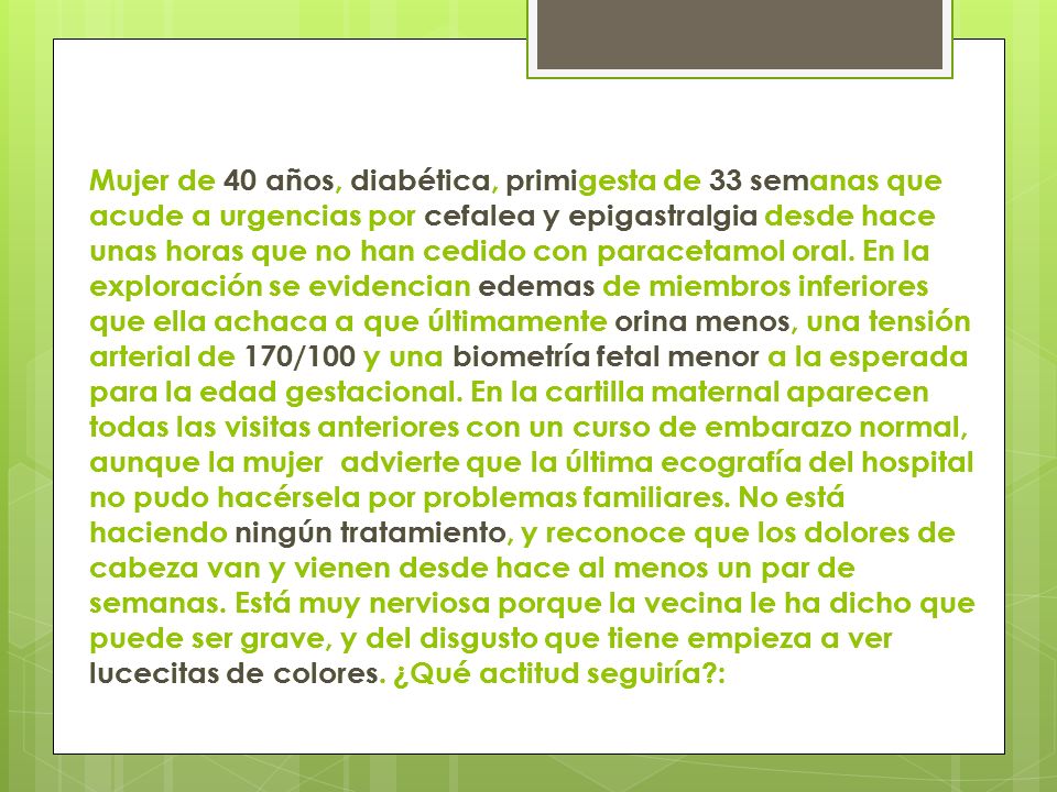 Mujer de 40 años, diabética, primigesta de 33 semanas que acude a urgencias por cefalea y epigastralgia desde hace unas horas que no han cedido con paracetamol oral. En la exploración se evidencian edemas de miembros inferiores que ella achaca a que últimamente orina menos, una tensión arterial de 170/100 y una biometría fetal menor a la esperada para la edad gestacional. En la cartilla maternal aparecen todas las visitas anteriores con un curso de embarazo normal, aunque la mujer advierte que la última ecografía del hospital no pudo hacérsela por problemas familiares. No está haciendo ningún tratamiento, y reconoce que los dolores de cabeza van y vienen desde hace al menos un par de semanas. Está muy nerviosa porque la vecina le ha dicho que puede ser grave, y del disgusto que tiene empieza a ver lucecitas de colores. ¿Qué actitud seguiría :