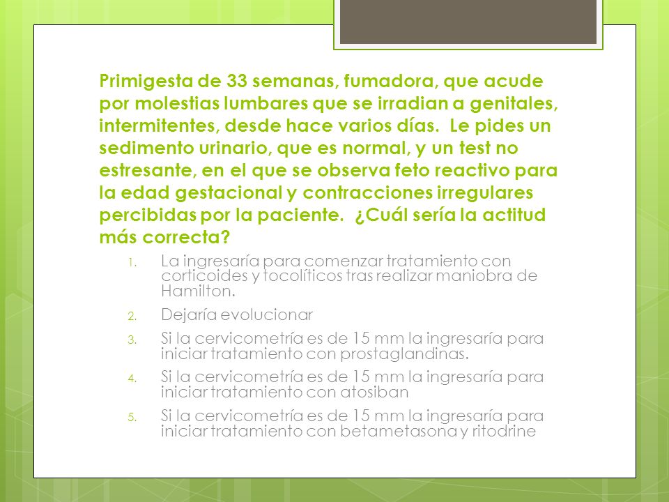 Primigesta de 33 semanas, fumadora, que acude por molestias lumbares que se irradian a genitales, intermitentes, desde hace varios días. Le pides un sedimento urinario, que es normal, y un test no estresante, en el que se observa feto reactivo para la edad gestacional y contracciones irregulares percibidas por la paciente. ¿Cuál sería la actitud más correcta