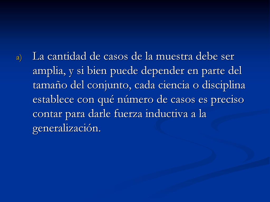La cantidad de casos de la muestra debe ser amplia, y si bien puede depender en parte del tamaño del conjunto, cada ciencia o disciplina establece con qué número de casos es preciso contar para darle fuerza inductiva a la generalización.