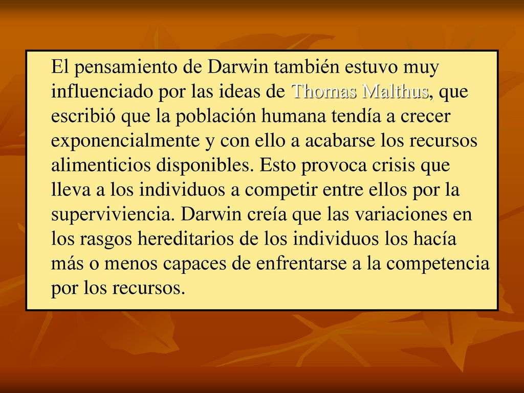 El pensamiento de Darwin también estuvo muy influenciado por las ideas de Thomas Malthus, que escribió que la población humana tendía a crecer exponencialmente y con ello a acabarse los recursos alimenticios disponibles.