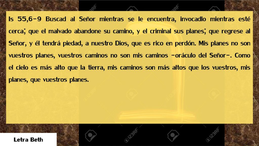 Is 55,6-9 Buscad al Señor mientras se le encuentra, invocadlo mientras esté cerca; que el malvado abandone su camino, y el criminal sus planes; que regrese al Señor, y él tendrá piedad, a nuestro Dios, que es rico en perdón. Mis planes no son vuestros planes, vuestros caminos no son mis caminos -oráculo del Señor-. Como el cielo es más alto que la tierra, mis caminos son más altos que los vuestros, mis planes, que vuestros planes.