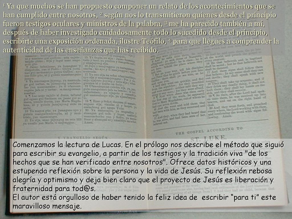 1 Ya que muchos se han propuesto componer un relato de los acontecimientos que se han cumplido entre nosotros, 2 según nos lo transmitieron quienes desde el principio fueron testigos oculares y ministros de la palabra, 3 me ha parecido también a mí, después de haber investigado cuidadosamente todo lo sucedido desde el principio, escribirte una exposición ordenada, ilustre Teófilo, 4 para que llegues a comprender la autenticidad de las enseñanzas que has recibido.