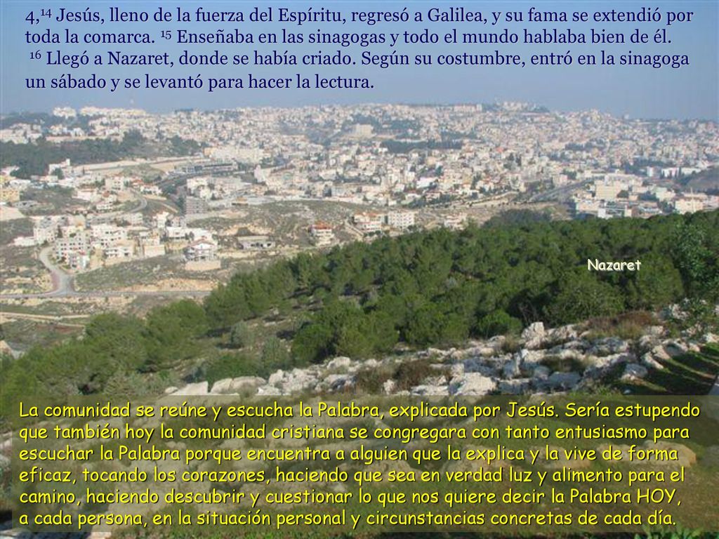 4,14 Jesús, lleno de la fuerza del Espíritu, regresó a Galilea, y su fama se extendió por toda la comarca. 15 Enseñaba en las sinagogas y todo el mundo hablaba bien de él. 16 Llegó a Nazaret, donde se había criado. Según su costumbre, entró en la sinagoga un sábado y se levantó para hacer la lectura.