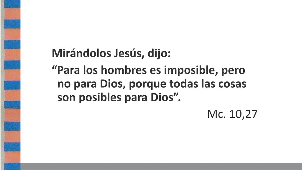 Mirándolos Jesús, dijo: Para los hombres es imposible, pero no para Dios, porque todas las cosas son posibles para Dios .