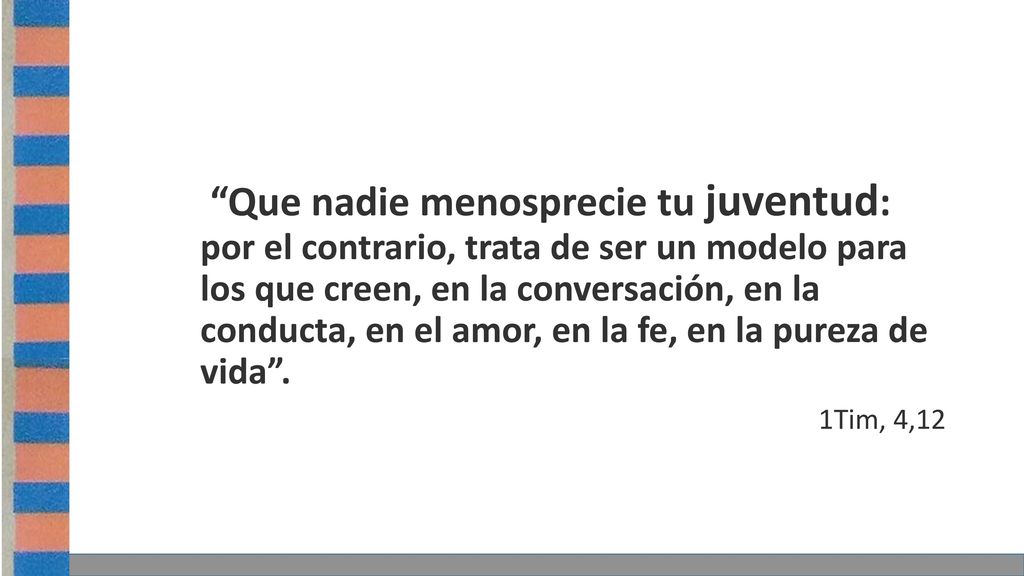 Que nadie menosprecie tu juventud: por el contrario, trata de ser un modelo para los que creen, en la conversación, en la conducta, en el amor, en la fe, en la pureza de vida .