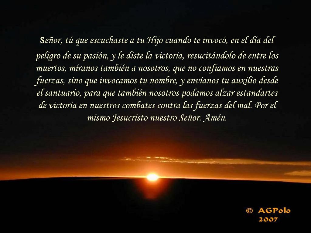 Señor, tú que escuchaste a tu Hijo cuando te invocó, en el día del peligro de su pasión, y le diste la victoria, resucitándolo de entre los muertos, míranos también a nosotros, que no confiamos en nuestras fuerzas, sino que invocamos tu nombre, y envíanos tu auxilio desde el santuario, para que también nosotros podamos alzar estandartes de victoria en nuestros combates contra las fuerzas del mal.