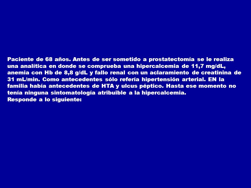 Paciente de 68 años. Antes de ser sometido a prostatectomía se le realiza una analítica en donde se comprueba una hipercalcemia de 11,7 mg/dL, anemia con Hb de 8,8 g/dL y fallo renal con un aclaramiento de creatinina de 31 mL/min. Como antecedentes sólo refería hipertensión arterial. EN la familia había antecedentes de HTA y ulcus péptico. Hasta ese momento no tenía ninguna sintomatología atribuible a la hipercalcemia.