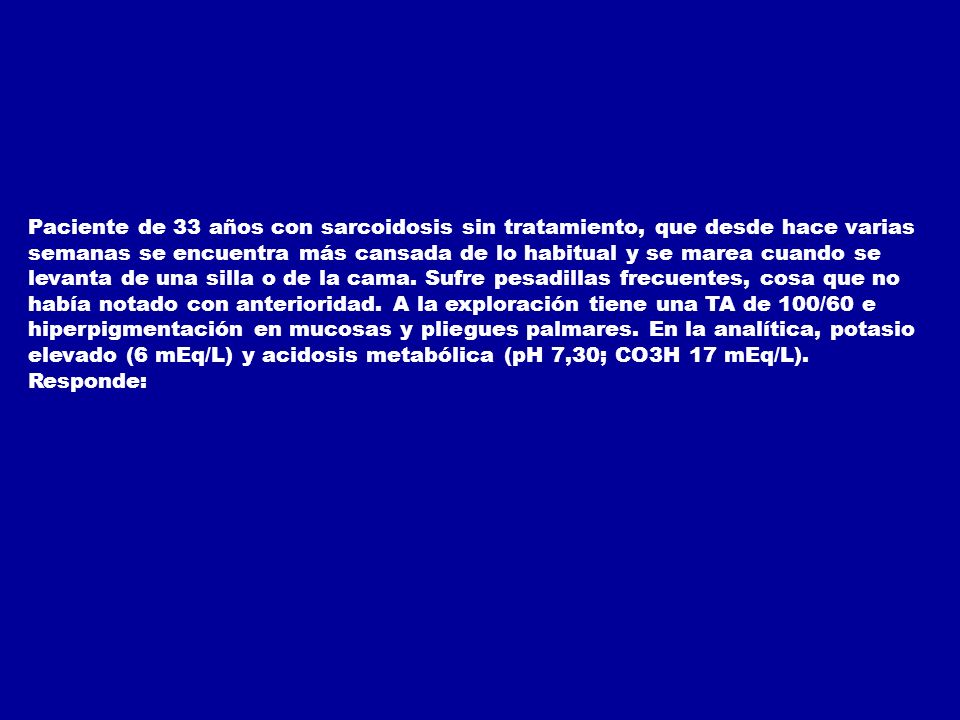 Paciente de 33 años con sarcoidosis sin tratamiento, que desde hace varias semanas se encuentra más cansada de lo habitual y se marea cuando se levanta de una silla o de la cama. Sufre pesadillas frecuentes, cosa que no había notado con anterioridad. A la exploración tiene una TA de 100/60 e hiperpigmentación en mucosas y pliegues palmares. En la analítica, potasio elevado (6 mEq/L) y acidosis metabólica (pH 7,30; CO3H 17 mEq/L).
