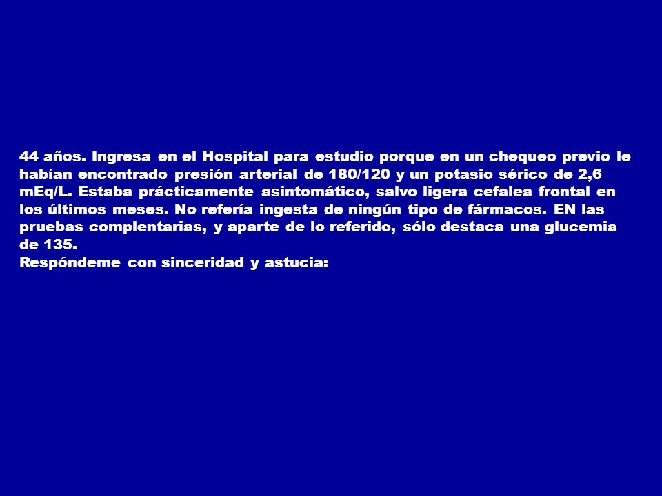 44 años. Ingresa en el Hospital para estudio porque en un chequeo previo le habían encontrado presión arterial de 180/120 y un potasio sérico de 2,6 mEq/L. Estaba prácticamente asintomático, salvo ligera cefalea frontal en los últimos meses. No refería ingesta de ningún tipo de fármacos. EN las pruebas complentarias, y aparte de lo referido, sólo destaca una glucemia de 135.