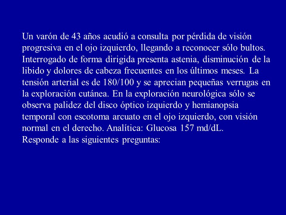 Un varón de 43 años acudió a consulta por pérdida de visión progresiva en el ojo izquierdo, llegando a reconocer sólo bultos. Interrogado de forma dirigida presenta astenia, disminución de la libido y dolores de cabeza frecuentes en los últimos meses. La tensión arterial es de 180/100 y se aprecian pequeñas verrugas en la exploración cutánea. En la exploración neurológica sólo se observa palidez del disco óptico izquierdo y hemianopsia temporal con escotoma arcuato en el ojo izquierdo, con visión normal en el derecho. Analítica: Glucosa 157 md/dL.