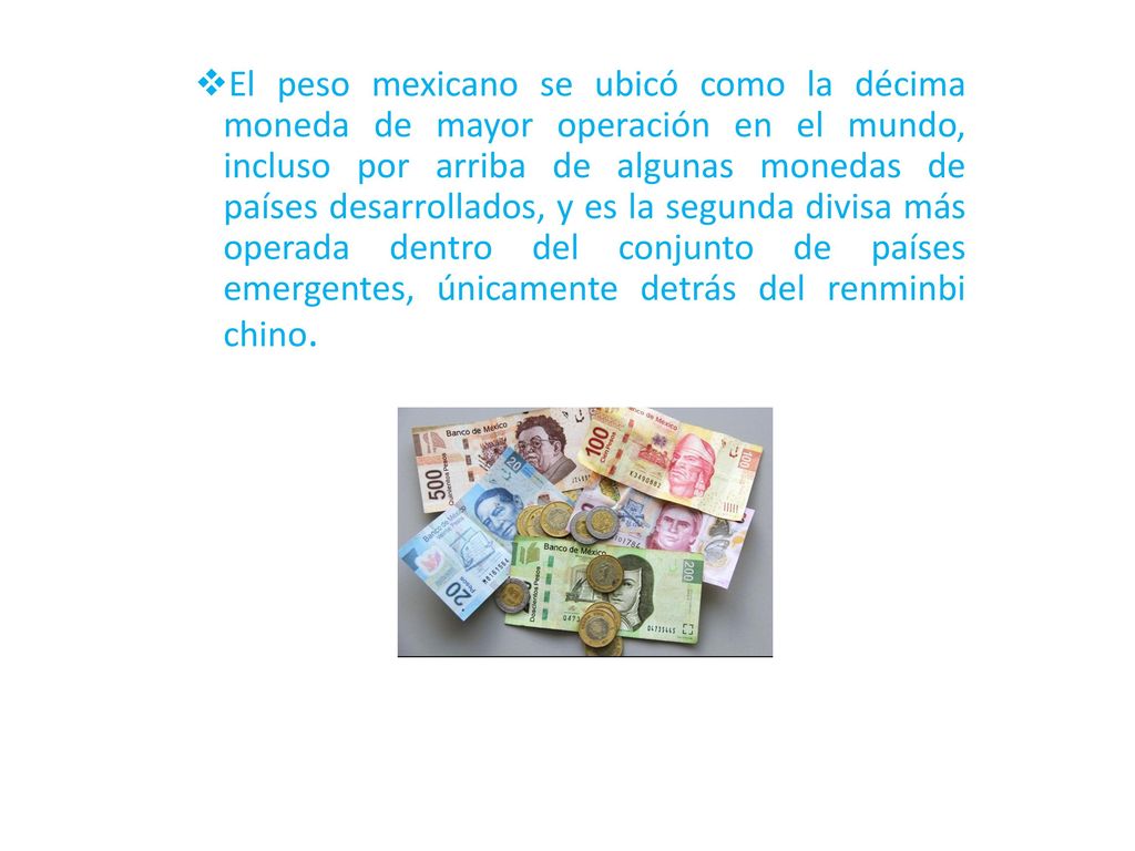 El peso mexicano se ubicó como la décima moneda de mayor operación en el mundo, incluso por arriba de algunas monedas de países desarrollados, y es la segunda divisa más operada dentro del conjunto de países emergentes, únicamente detrás del renminbi chino.
