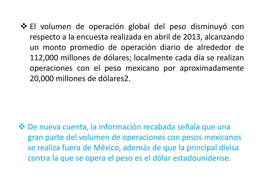 El volumen de operación global del peso disminuyó con respecto a la encuesta realizada en abril de 2013, alcanzando un monto promedio de operación diario de alrededor de 112,000 millones de dólares; localmente cada día se realizan operaciones con el peso mexicano por aproximadamente 20,000 millones de dólares2.