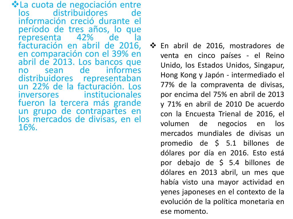 La cuota de negociación entre los distribuidores de información creció durante el período de tres años, lo que representa 42% de la facturación en abril de 2016, en comparación con el 39% en abril de Los bancos que no sean de informes distribuidores representaban un 22% de la facturación. Los inversores institucionales fueron la tercera más grande un grupo de contrapartes en los mercados de divisas, en el 16%.